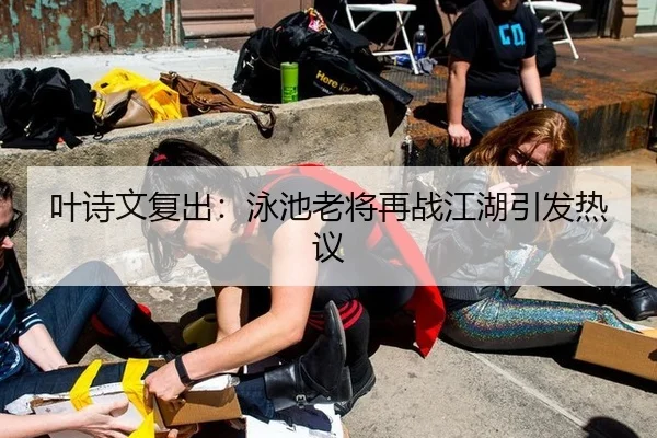 叶诗文复出：泳池老将再战江湖引发热议